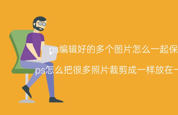 ps编辑好的多个图片怎么一起保存 ps怎么把很多照片裁剪成一样放在一张上？